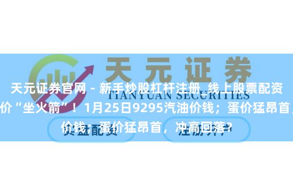 天元证券官网 - 新手炒股杠杆注册_线上股票配资官方开户 油价“坐火箭”！1月25日9295汽油价钱；蛋价猛昂首，冲高回落？