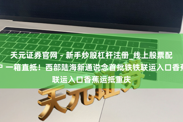 天元证券官网 - 新手炒股杠杆注册_线上股票配资官方开户 一箱直抵！西部陆海新通说念首批铁铁联运入口香蕉运抵重庆