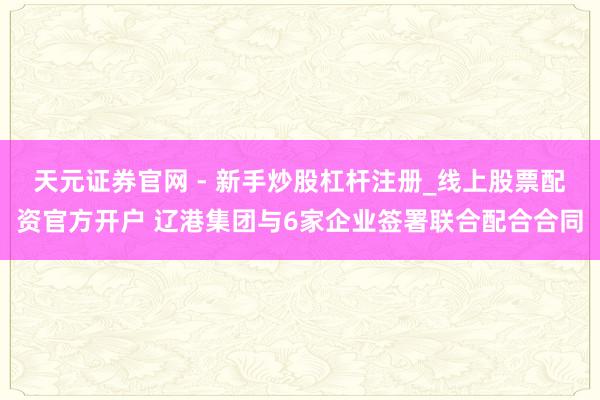 天元证券官网 - 新手炒股杠杆注册_线上股票配资官方开户 辽港集团与6家企业签署联合配合合同