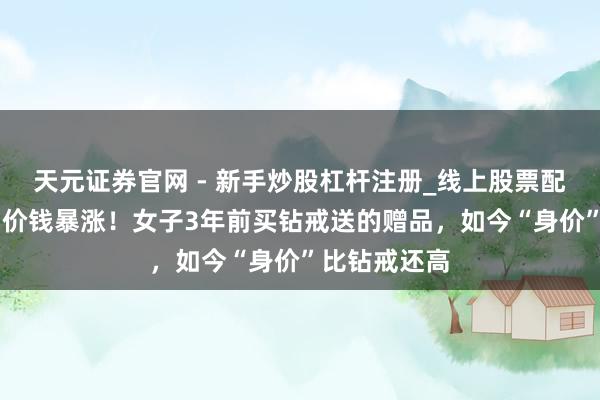 天元证券官网 - 新手炒股杠杆注册_线上股票配资官方开户 价钱暴涨！女子3年前买钻戒送的赠品，如今“身价”比钻戒还高