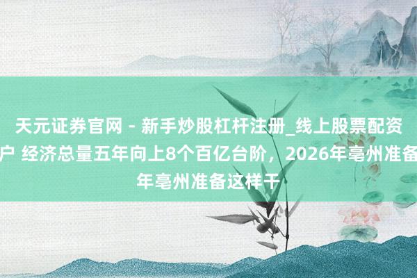 天元证券官网 - 新手炒股杠杆注册_线上股票配资官方开户 经济总量五年向上8个百亿台阶，2026年亳州准备这样干