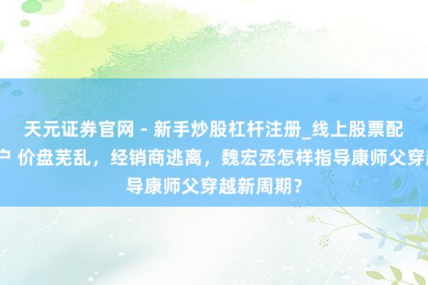 天元证券官网 - 新手炒股杠杆注册_线上股票配资官方开户 价盘芜乱，经销商逃离，魏宏丞怎样指导康师父穿越新周期？
