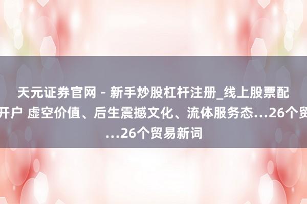 天元证券官网 - 新手炒股杠杆注册_线上股票配资官方开户 虚空价值、后生震撼文化、流体服务态…26个贸易新词