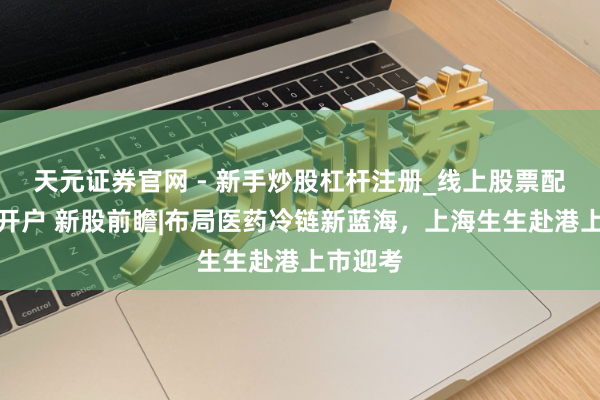 天元证券官网 - 新手炒股杠杆注册_线上股票配资官方开户 新股前瞻|布局医药冷链新蓝海，上海生生赴港上市迎考