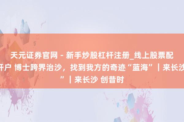 天元证券官网 - 新手炒股杠杆注册_线上股票配资官方开户 博士跨界治沙，找到我方的奇迹“蓝海”｜来长沙 创昔时