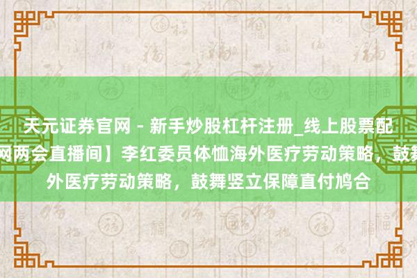 天元证券官网 - 新手炒股杠杆注册_线上股票配资官方开户 【北青网两会直播间】李红委员体恤海外医疗劳动策略，鼓舞竖立保障直付鸠合