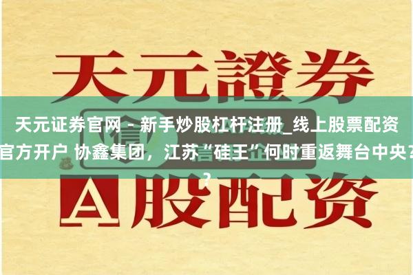 天元证券官网 - 新手炒股杠杆注册_线上股票配资官方开户 协鑫集团，江苏“硅王”何时重返舞台中央？