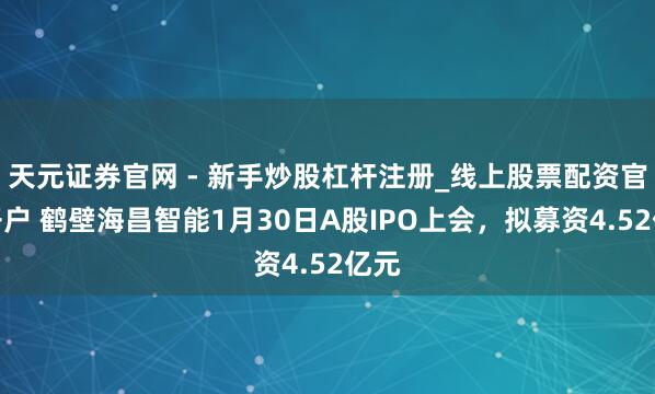 天元证券官网 - 新手炒股杠杆注册_线上股票配资官方开户 鹤壁海昌智能1月30日A股IPO上会，拟募资4.52亿元