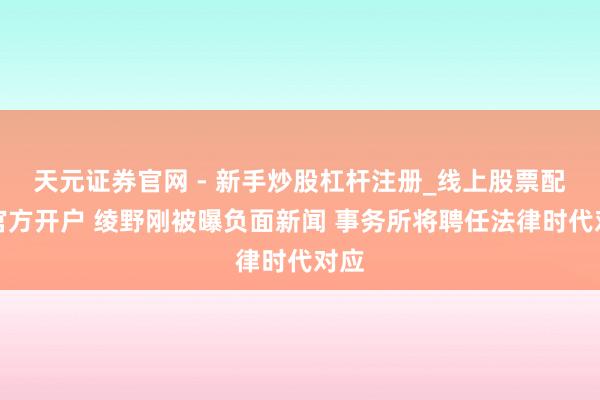 天元证券官网 - 新手炒股杠杆注册_线上股票配资官方开户 绫野刚被曝负面新闻 事务所将聘任法律时代对应