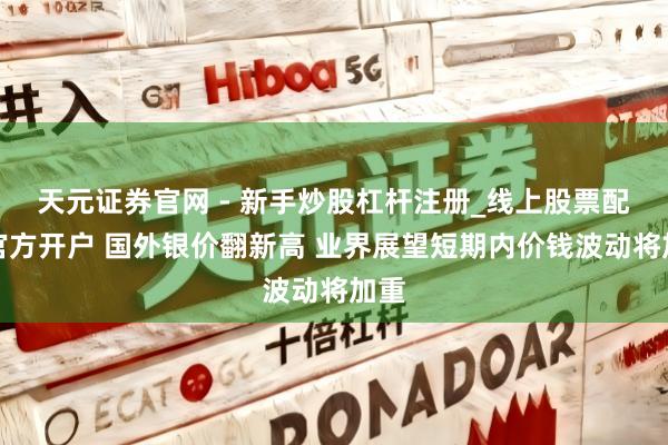 天元证券官网 - 新手炒股杠杆注册_线上股票配资官方开户 国外银价翻新高 业界展望短期内价钱波动将加重