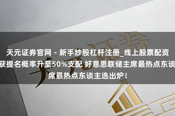 天元证券官网 - 新手炒股杠杆注册_线上股票配资官方开户 获提名概率升至50%支配 好意思联储主席最热点东谈主选出炉！