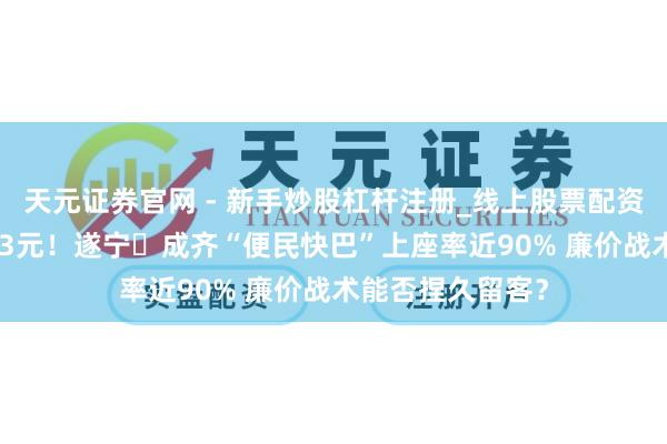 天元证券官网 - 新手炒股杠杆注册_线上股票配资官方开户 票价23元！遂宁⇆成齐“便民快巴”上座率近90% 廉价战术能否捏久留客？
